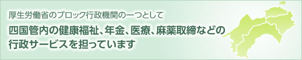 厚生労働省のブロック行政機関の一つとして 四国管内の健康福祉、年金、医療、麻薬取締などの行政サービスを担っています