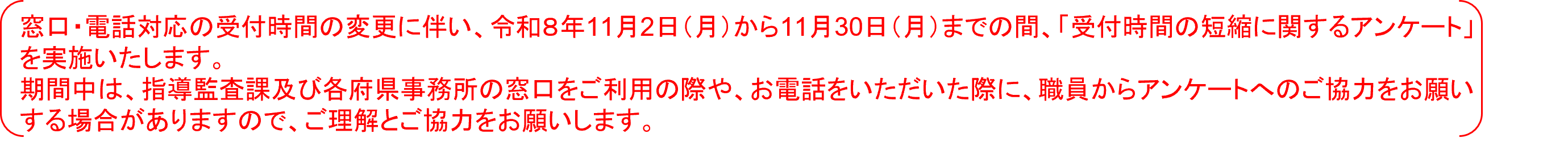 窓口・電話対応の受付時間の変更に伴い、令和8年11月2日（月）から11月30日（月）までの間、「受付時間の短縮に関するアンケート」を実施いたします。期間中は、指導監査課及び各府県事務所の窓口をご利用の際や、お電話をいただいた際に、職員からアンケートへのご協力をお願いする場合がありますので、ご理解とご協力をお願いします。